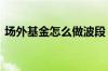 场外基金怎么做波段 场外基金怎么做低成本
