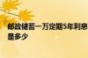 邮政储蓄一万定期5年利息是多少 邮政一万元定期一年利息是多少