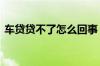 车贷贷不了怎么回事 车贷什么情况下贷不了
