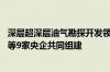 深层超深层油气勘探开发领域创新联合体正式成立 中国石油等9家央企共同组建