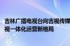 吉林广播电视台向吉视传媒注入优质资产 打造IPTV+有线电视一体化运营新格局