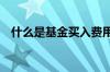 什么是基金买入费用 什么是基金买入费用
