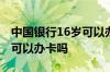 中国银行16岁可以办银行卡吗 中国银行16岁可以办卡吗