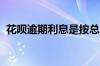 花呗逾期利息是按总金额还是逾期金额算的
