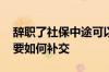 辞职了社保中途可以断交吗 辞职后社保断了要如何补交
