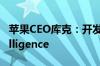 苹果CEO库克：开发人员开始测试AppleIntelligence