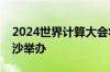 2024世界计算大会将于9月24日至25日在长沙举办